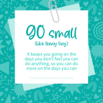 Go Small. Like teeny tiny. It keeps you going on the days you don't feel you can do anything, so you can do more on the days you can.