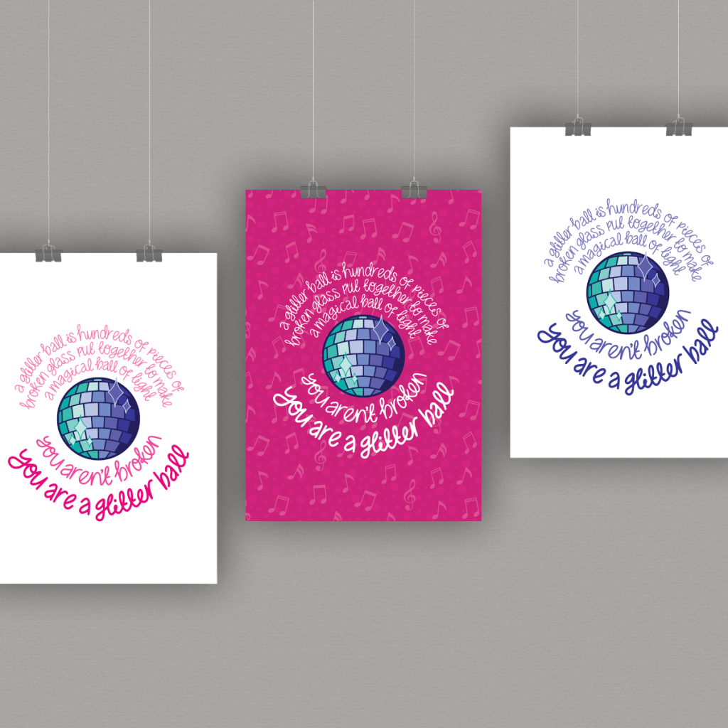 Mock up of three different colour versions of a poster with a blue glitterball in the centre surrounded by a quote that reads "A glitterball is hundreds of pieces of broken glass put together to make a magical ball of light. You aren't broken. You are a glitter ball". The poster on the left has pink text on a white background, the centre poster has white text on a pink background and the right poster has blue text on a white background.