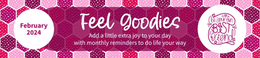 February 2024 Feel Goodies. Add a little extra joy to your day with monthly reminders to do life your way. Be your own best friend.