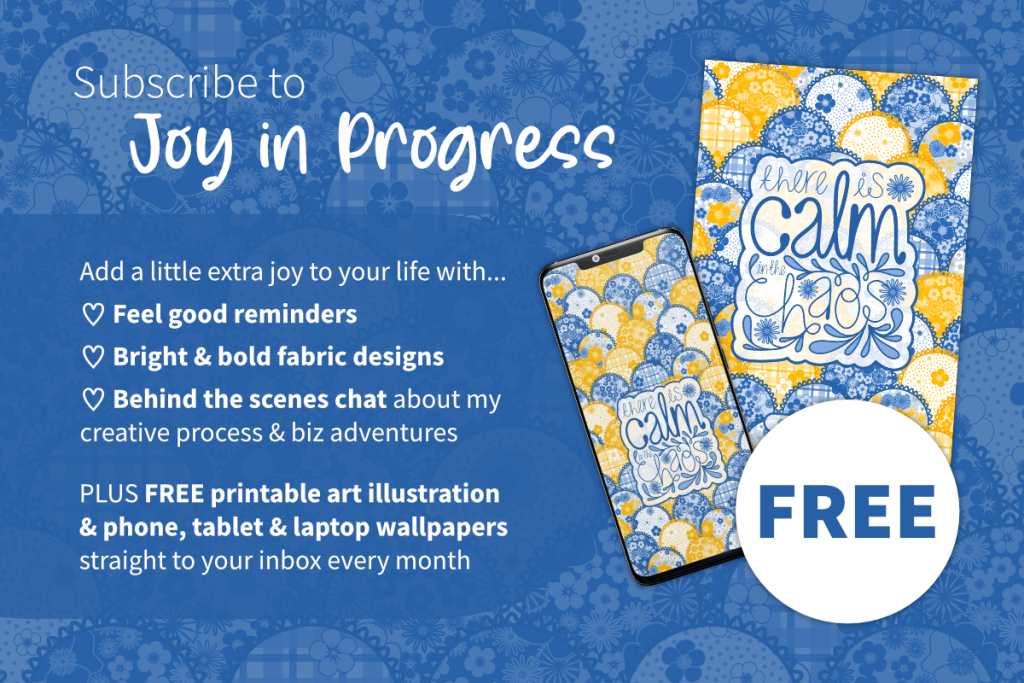 Subscribe to Joy in Progress. Add a little extra joy to your life with feel good reminders, bright & bold fabric designs, behind the scenes chat about my creative process and business adventures. Plus free printable art illustration and phone, tablet and laptop wallpaper backgrounds straight to your inbox every month