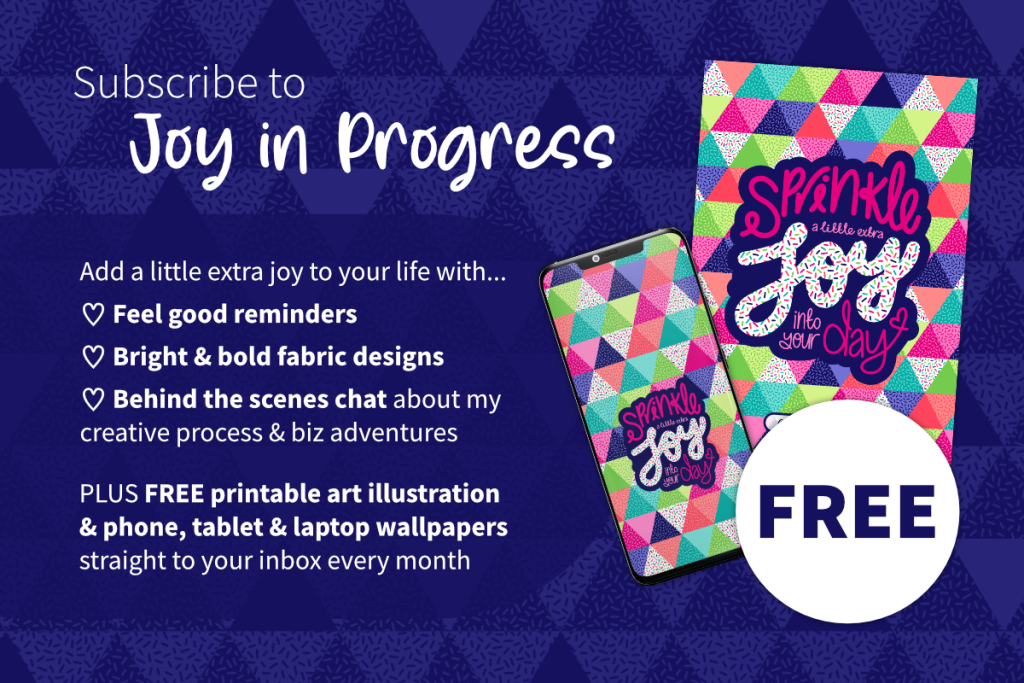 Subscribe to Joy in Progress. Add a little extra joy to your life with feel good reminders, bright & bold fabric designs, behind the scenes chat about my creative process and business adventures. Plus free printable art illustration and phone, tablet and laptop wallpaper backgrounds straight to your inbox every month